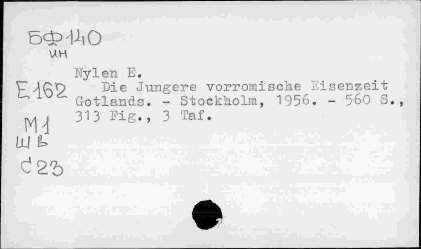 ﻿БФ1А0
U.H
Nylen E.
Die Jüngere vorromische Eisenzeit Gotlands. - Stockholm, 1956. - 560 S. 313 Fig., 3 Taf.
ш é.
